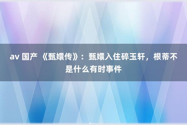 av 国产 《甄嬛传》：甄嬛入住碎玉轩，根蒂不是什么有时事件