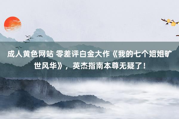 成人黄色网站 零差评白金大作《我的七个姐姐旷世风华》，英杰指南本尊无疑了！