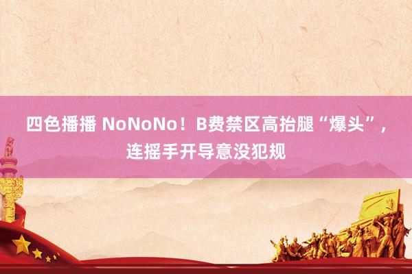 四色播播 NoNoNo！B费禁区高抬腿“爆头”，连摇手开导意没犯规