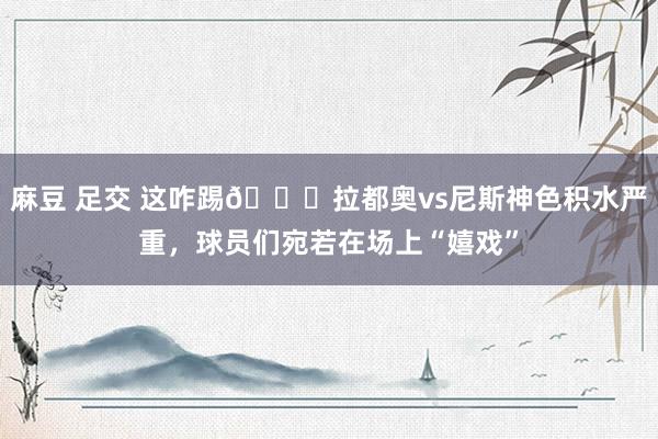 麻豆 足交 这咋踢😄拉都奥vs尼斯神色积水严重，球员们宛若在场上“嬉戏”