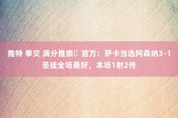 推特 拳交 满分推崇✨官方：萨卡当选阿森纳3-1圣徒全场最好，本场1射2传