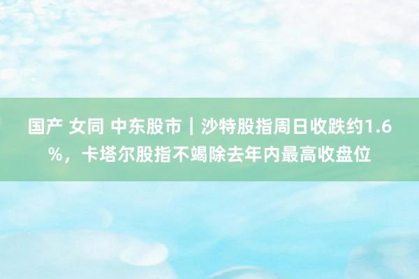 国产 女同 中东股市｜沙特股指周日收跌约1.6%，卡塔尔股指不竭除去年内最高收盘位