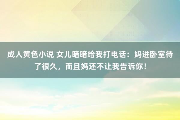 成人黄色小说 女儿暗暗给我打电话：妈进卧室待了很久，而且妈还不让我告诉你！