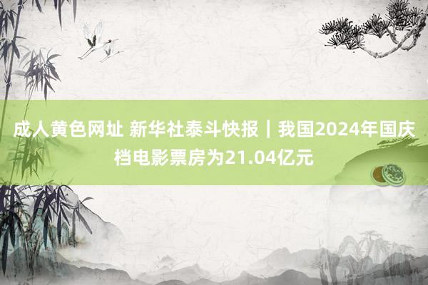 成人黄色网址 新华社泰斗快报｜我国2024年国庆档电影票房为21.04亿元