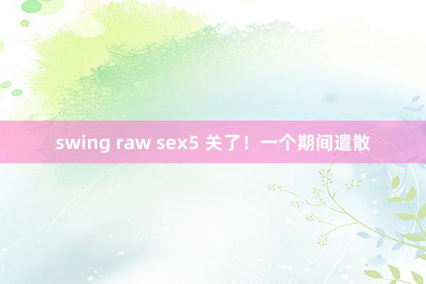 swing raw sex5 关了！一个期间遣散