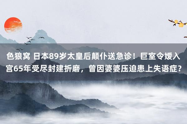 色狼窝 日本89岁太皇后颠仆送急诊！巨室令嫒入宫65年受尽封建折磨，曾因婆婆压迫患上失语症？