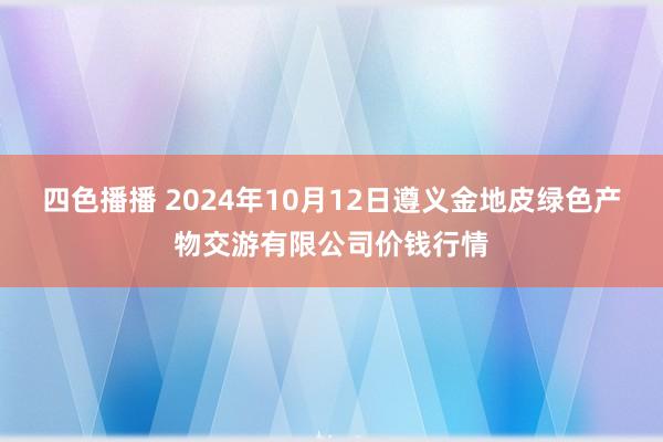 四色播播 2024年10月12日遵义金地皮绿色产物交游有限公司价钱行情