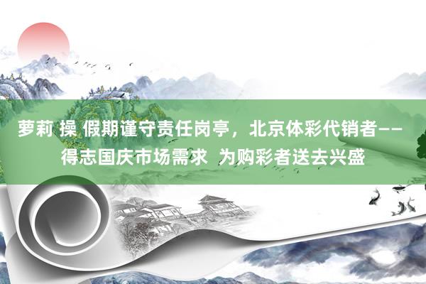 萝莉 操 假期谨守责任岗亭，北京体彩代销者—— 得志国庆市场需求  为购彩者送去兴盛