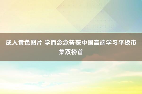 成人黄色图片 学而念念斩获中国高端学习平板市集双榜首