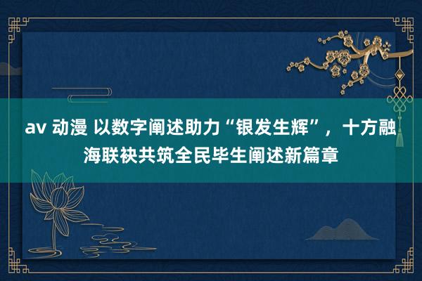 av 动漫 以数字阐述助力“银发生辉”，十方融海联袂共筑全民毕生阐述新篇章