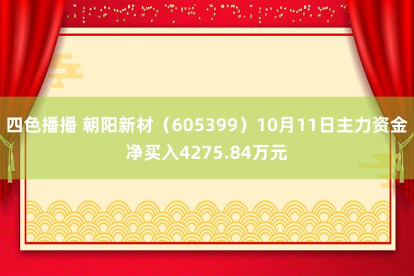 四色播播 朝阳新材（605399）10月11日主力资金净买入4275.84万元