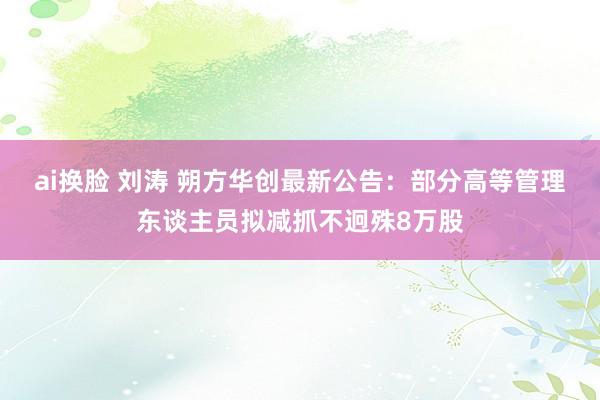 ai换脸 刘涛 朔方华创最新公告：部分高等管理东谈主员拟减抓不迥殊8万股