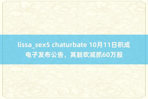 lissa_sex5 chaturbate 10月11日积成电子发布公告，其鼓吹减抓60万股