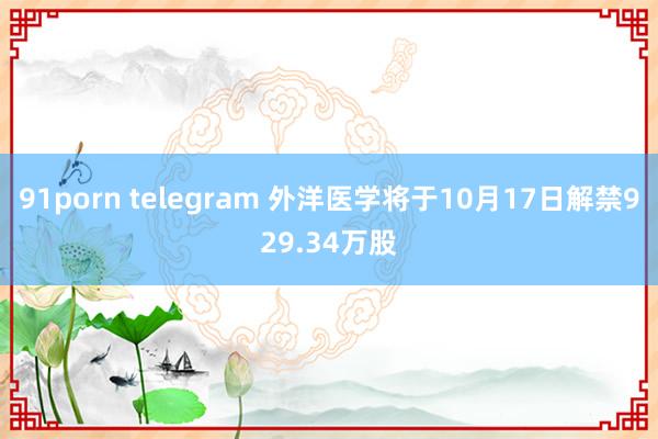 91porn telegram 外洋医学将于10月17日解禁929.34万股