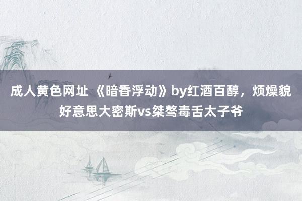 成人黄色网址 《暗香浮动》by红酒百醇，烦燥貌好意思大密斯vs桀骜毒舌太子爷