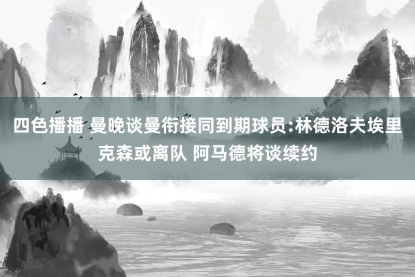 四色播播 曼晚谈曼衔接同到期球员:林德洛夫埃里克森或离队 阿马德将谈续约