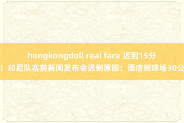 hongkongdoll real face 迟到15分钟！印尼队赛前新闻发布会迟到原因：酒店到球场30公里