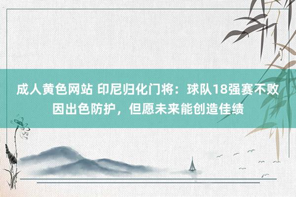 成人黄色网站 印尼归化门将：球队18强赛不败因出色防护，但愿未来能创造佳绩