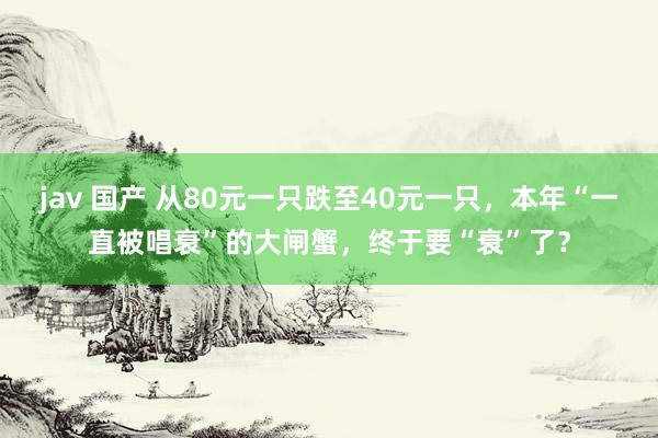 jav 国产 从80元一只跌至40元一只，本年“一直被唱衰”的大闸蟹，终于要“衰”了？