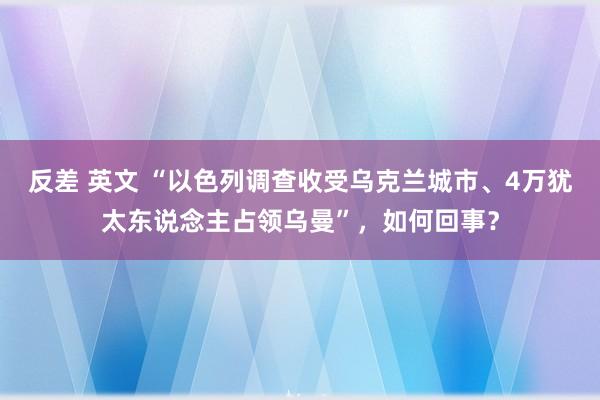 反差 英文 “以色列调查收受乌克兰城市、4万犹太东说念主占领乌曼”，如何回事？