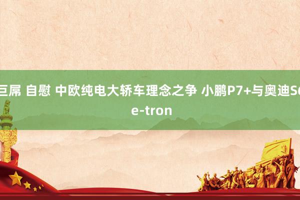 巨屌 自慰 中欧纯电大轿车理念之争 小鹏P7+与奥迪S6 e-tron