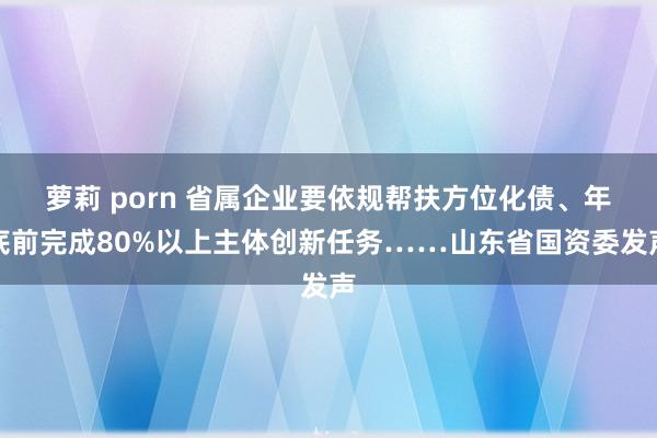 萝莉 porn 省属企业要依规帮扶方位化债、年底前完成80%以上主体创新任务……山东省国资委发声