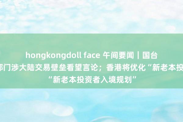 hongkongdoll face 午间要闻｜国台办回复台经贸部门涉大陆交易壁垒看望言论；香港将优化“新老本投资者入境规划”