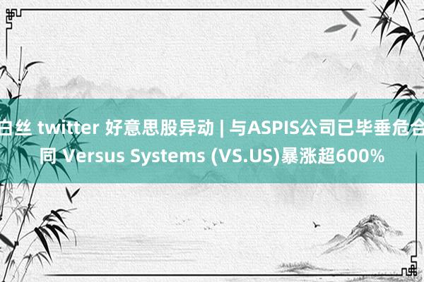 白丝 twitter 好意思股异动 | 与ASPIS公司已毕垂危合同 Versus Systems (VS.US)暴涨超600%