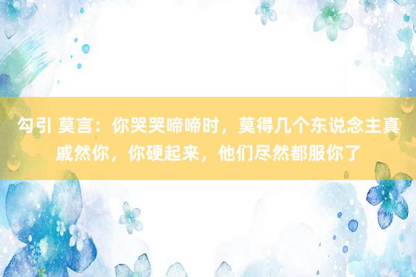 勾引 莫言：你哭哭啼啼时，莫得几个东说念主真戚然你，你硬起来，他们尽然都服你了