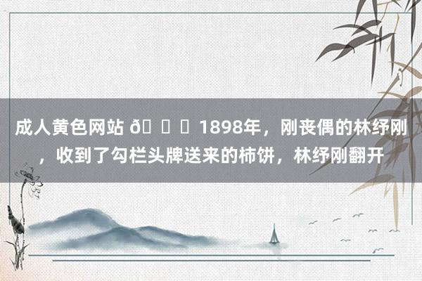 成人黄色网站 🌞1898年，刚丧偶的林纾刚，收到了勾栏头牌送来的柿饼，林纾刚翻开