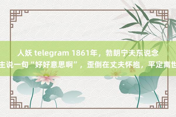 人妖 telegram 1861年，勃朗宁夫东说念主说一句“好好意思啊”，歪倒在丈夫怀抱，平定离世