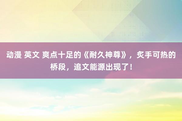 动漫 英文 爽点十足的《耐久神尊》，炙手可热的桥段，追文能源出现了！