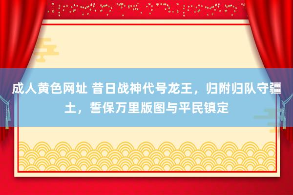 成人黄色网址 昔日战神代号龙王，归附归队守疆土，誓保万里版图与平民镇定