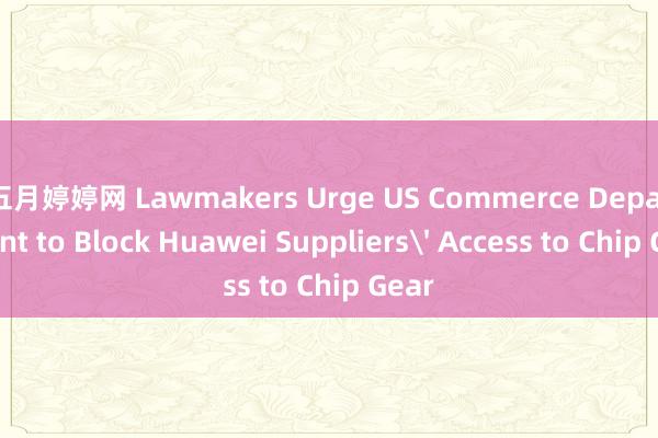 五月婷婷网 Lawmakers Urge US Commerce Department to Block Huawei Suppliers' Access to Chip Gear