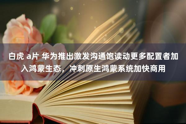 白虎 a片 华为推出激发沟通饱读动更多配置者加入鸿蒙生态，冲刺原生鸿蒙系统加快商用