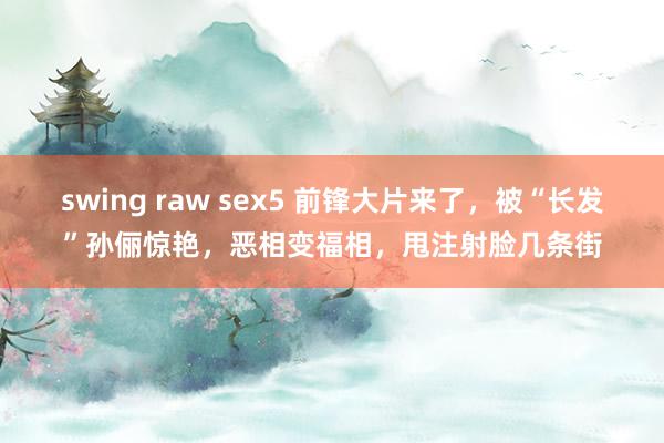 swing raw sex5 前锋大片来了，被“长发”孙俪惊艳，恶相变福相，甩注射脸几条街