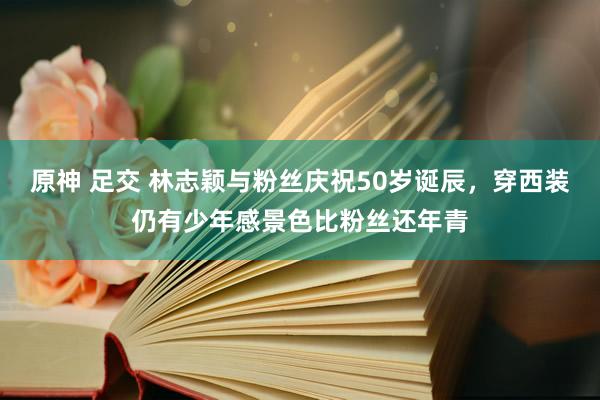 原神 足交 林志颖与粉丝庆祝50岁诞辰，穿西装仍有少年感景色比粉丝还年青