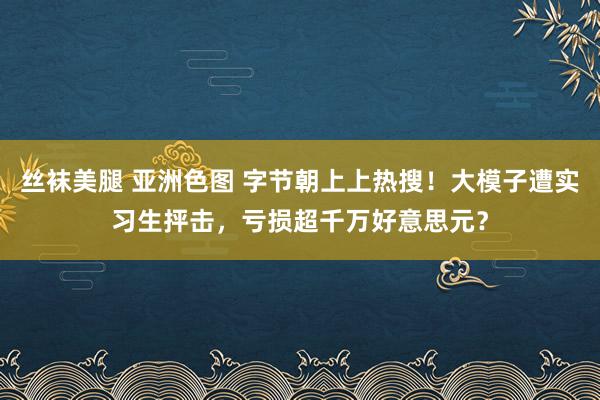 丝袜美腿 亚洲色图 字节朝上上热搜！大模子遭实习生抨击，亏损超千万好意思元？