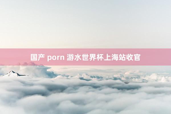 国产 porn 游水世界杯上海站收官