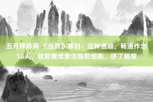 五月婷婷网 《当然》筹划：这种通顺，畅通作念10天，就能握续激活脂肪细胞，终了躺瘦