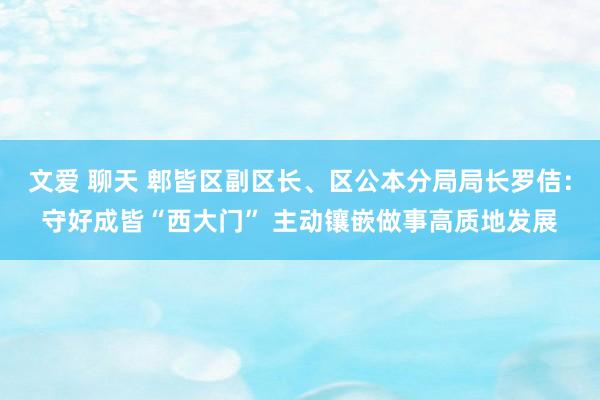 文爱 聊天 郫皆区副区长、区公本分局局长罗佶：守好成皆“西大门” 主动镶嵌做事高质地发展