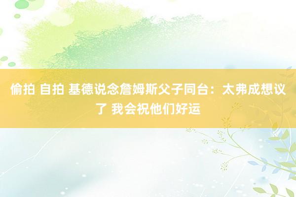 偷拍 自拍 基德说念詹姆斯父子同台：太弗成想议了 我会祝他们好运