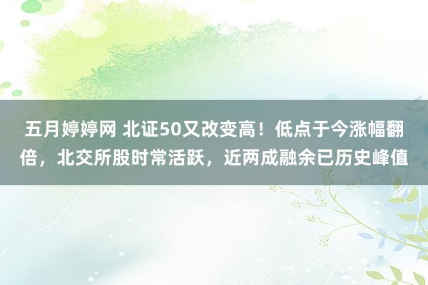 五月婷婷网 北证50又改变高！低点于今涨幅翻倍，北交所股时常活跃，近两成融余已历史峰值