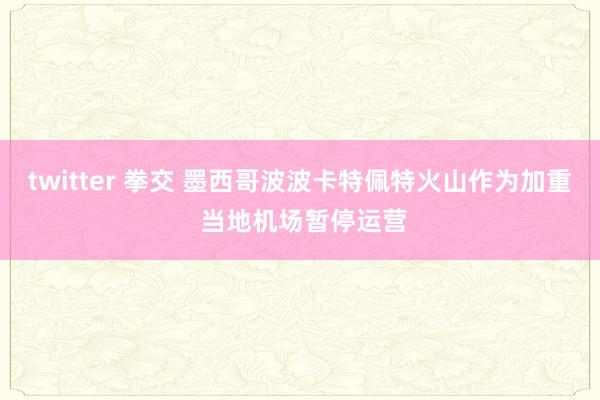 twitter 拳交 墨西哥波波卡特佩特火山作为加重 当地机场暂停运营