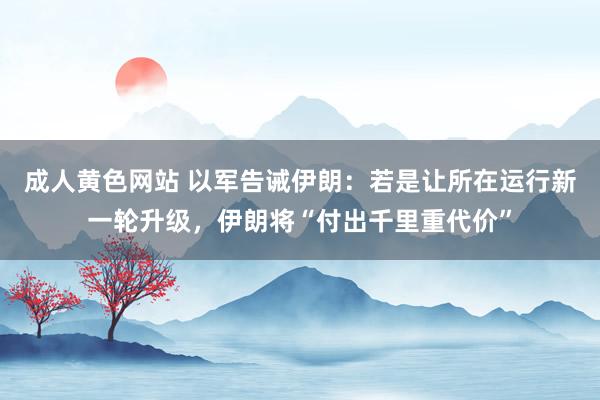 成人黄色网站 以军告诫伊朗：若是让所在运行新一轮升级，伊朗将“付出千里重代价”