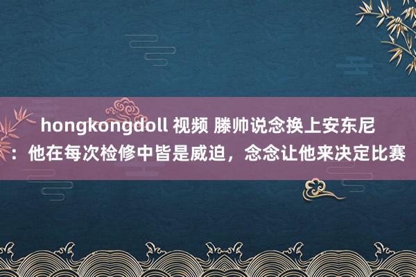 hongkongdoll 视频 滕帅说念换上安东尼：他在每次检修中皆是威迫，念念让他来决定比赛