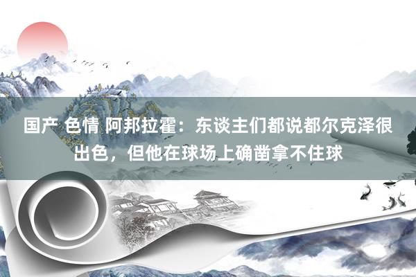 国产 色情 阿邦拉霍：东谈主们都说都尔克泽很出色，但他在球场上确凿拿不住球