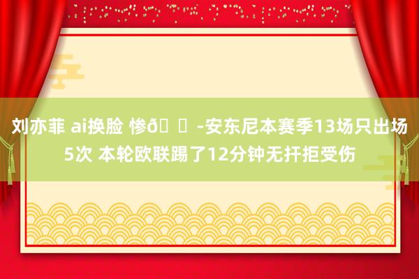 刘亦菲 ai换脸 惨😭安东尼本赛季13场只出场5次 本轮欧联踢了12分钟无扞拒受伤