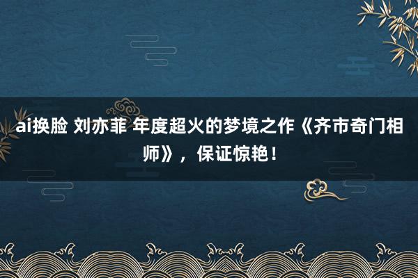 ai换脸 刘亦菲 年度超火的梦境之作《齐市奇门相师》，保证惊艳！