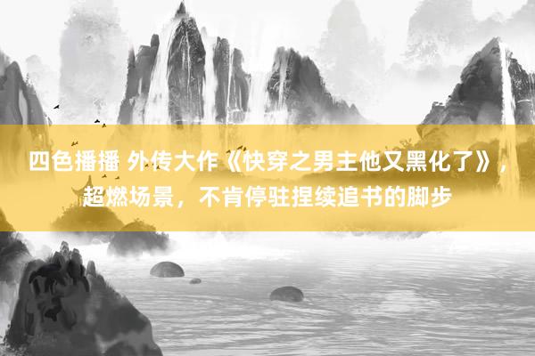 四色播播 外传大作《快穿之男主他又黑化了》，超燃场景，不肯停驻捏续追书的脚步